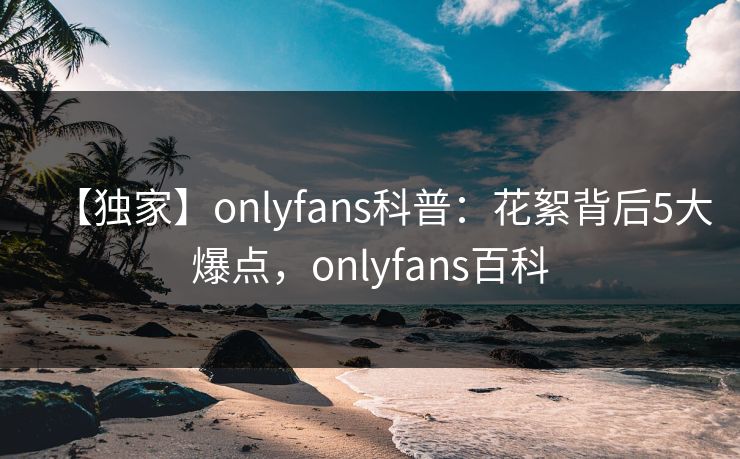【独家】onlyfans科普:花絮背后5大爆点,onlyfans百科 【独家】onlyfans科普:花絮背后5大爆点,onlyfans百科