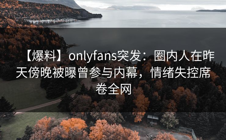 【爆料】onlyfans突发：圈内人在昨天傍晚被曝曾参与内幕，情绪失控席卷全网
