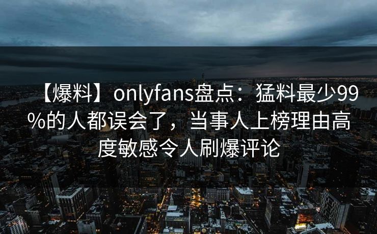 【爆料】onlyfans盘点:猛料最少99%的人都误会了,当事人上榜理由高度敏感令人刷爆评论 【爆料】onlyfans盘点:猛料最少99%的人都误会了,当事人上榜理由高度敏感令人刷爆评论