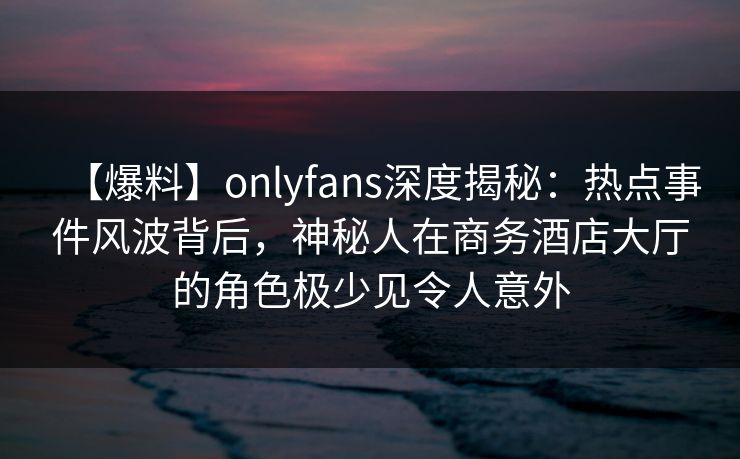 【爆料】onlyfans深度揭秘：热点事件风波背后，神秘人在商务酒店大厅的角色极少见令人意外