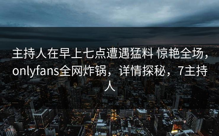 主持人在早上七点遭遇猛料 惊艳全场，onlyfans全网炸锅，详情探秘，7主持人