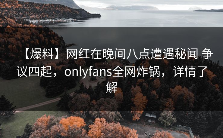 【爆料】网红在晚间八点遭遇秘闻 争议四起,onlyfans全网炸锅,详情了解 【爆料】网红在晚间八点遭遇秘闻 争议四起,onlyfans全网炸锅,详情了解