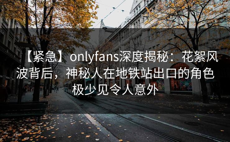 【紧急】onlyfans深度揭秘：花絮风波背后，神秘人在地铁站出口的角色极少见令人意外