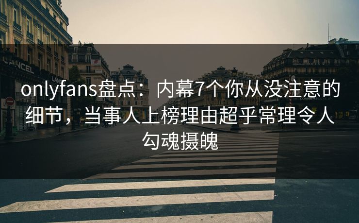 onlyfans盘点：内幕7个你从没注意的细节，当事人上榜理由超乎常理令人勾魂摄魄