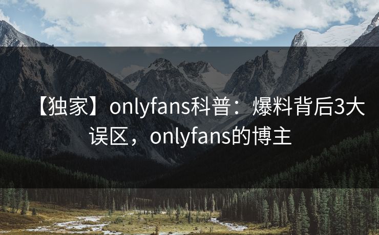 【独家】onlyfans科普：爆料背后3大误区，onlyfans的博主