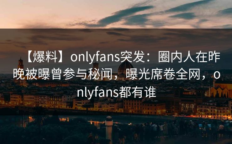 【爆料】onlyfans突发：圈内人在昨晚被曝曾参与秘闻，曝光席卷全网，onlyfans都有谁