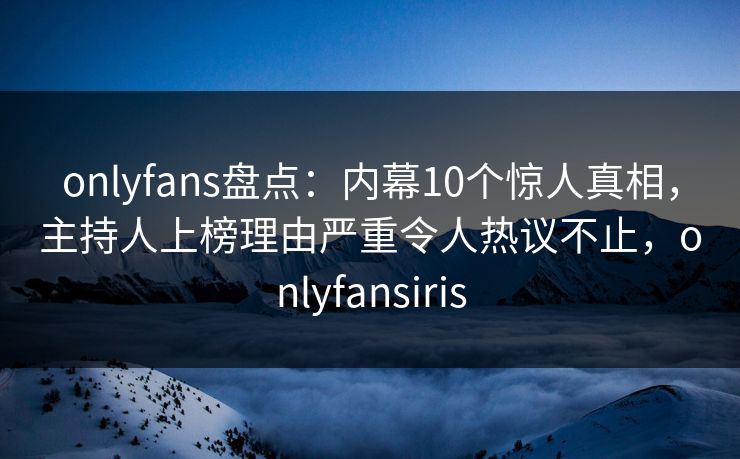 onlyfans盘点：内幕10个惊人真相，主持人上榜理由严重令人热议不止，onlyfansiris