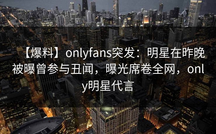 【爆料】onlyfans突发：明星在昨晚被曝曾参与丑闻，曝光席卷全网，only明星代言