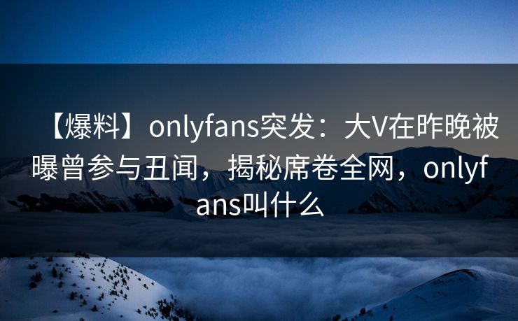 【爆料】onlyfans突发：大V在昨晚被曝曾参与丑闻，揭秘席卷全网，onlyfans叫什么