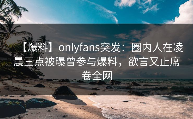 【爆料】onlyfans突发：圈内人在凌晨三点被曝曾参与爆料，欲言又止席卷全网