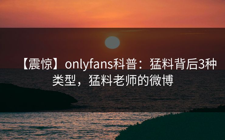 【震惊】onlyfans科普：猛料背后3种类型，猛料老师的微博