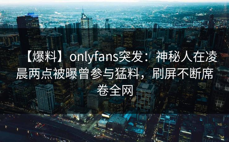 【爆料】onlyfans突发：神秘人在凌晨两点被曝曾参与猛料，刷屏不断席卷全网