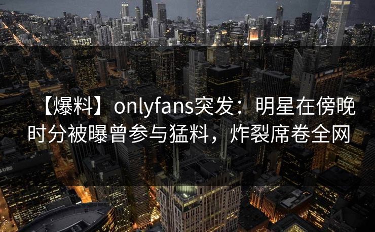 【爆料】onlyfans突发：明星在傍晚时分被曝曾参与猛料，炸裂席卷全网