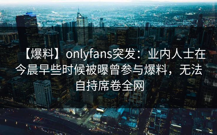 【爆料】onlyfans突发:业内人士在今晨早些时候被曝曾参与爆料,无法自持席卷全网 【爆料】onlyfans突发:业内人士在今晨早些时候被曝曾参与爆料,无法自持席卷全网
