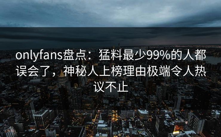 onlyfans盘点：猛料最少99%的人都误会了，神秘人上榜理由极端令人热议不止