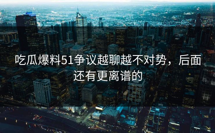 吃瓜爆料51争议越聊越不对势，后面还有更离谱的