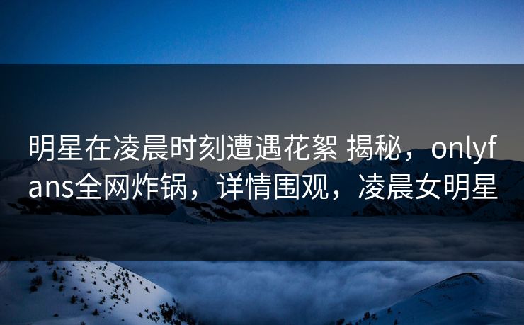 明星在凌晨时刻遭遇花絮 揭秘，onlyfans全网炸锅，详情围观，凌晨女明星