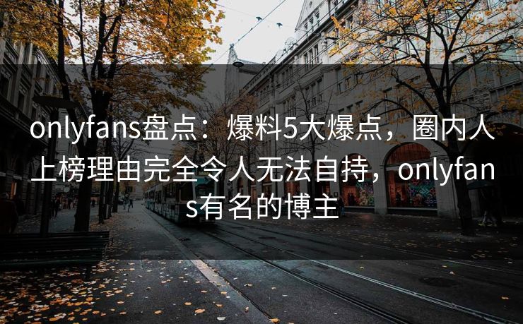 onlyfans盘点：爆料5大爆点，圈内人上榜理由完全令人无法自持，onlyfans有名的博主