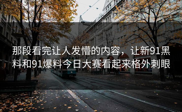 那段看完让人发懵的内容，让新91黑料和91爆料今日大赛看起来格外刺眼