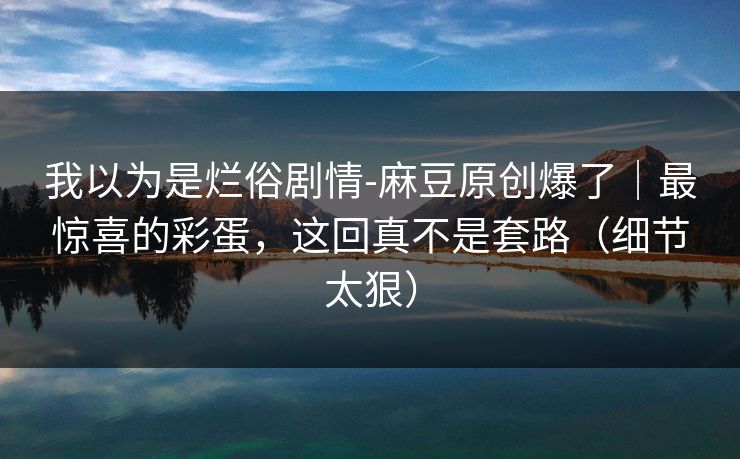 我以为是烂俗剧情-麻豆原创爆了｜最惊喜的彩蛋，这回真不是套路（细节太狠）