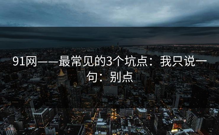 91网——最常见的3个坑点：我只说一句：别点
