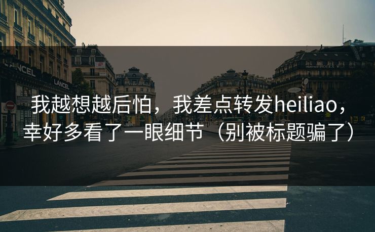 我越想越后怕，我差点转发heiliao，幸好多看了一眼细节（别被标题骗了）
