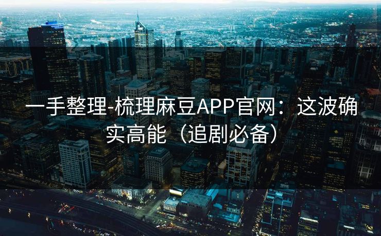 一手整理-梳理麻豆APP官网：这波确实高能（追剧必备）