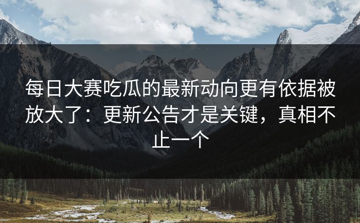 每日大赛吃瓜的最新动向更有依据被放大了：更新公告才是关键，真相不止一个