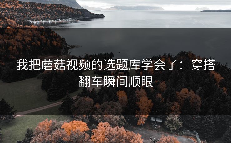 我把蘑菇视频的选题库学会了：穿搭翻车瞬间顺眼